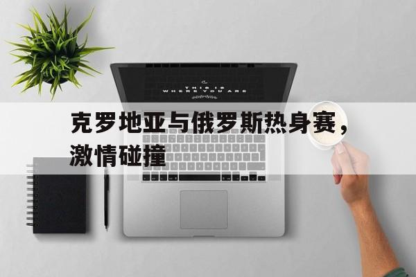 关于克罗地亚与俄罗斯热身赛，激情碰撞的信息
