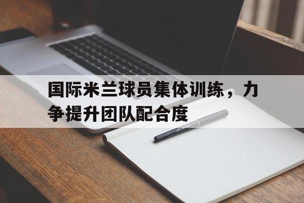 国际米兰球员集体训练，力争提升团队配合度的简单介绍