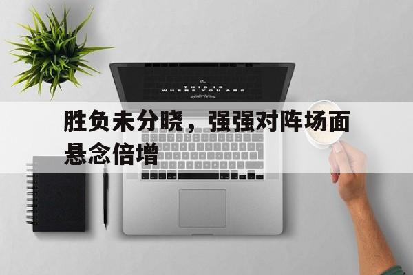 胜负未分晓，强强对阵场面悬念倍增的简单介绍