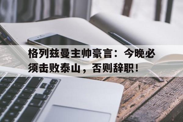 格列兹曼主帅豪言：今晚必须击败泰山，否则辞职！
