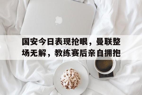 国安今日表现抢眼，曼联整场无解，教练赛后亲自拥抱