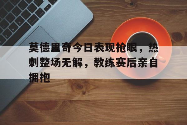 莫德里奇今日表现抢眼，热刺整场无解，教练赛后亲自拥抱莫德里奇进球集锦