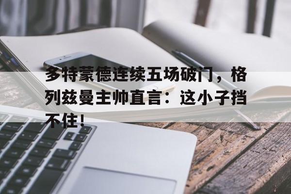 多特蒙德连续五场破门，格列兹曼主帅直言：这小子挡不住！